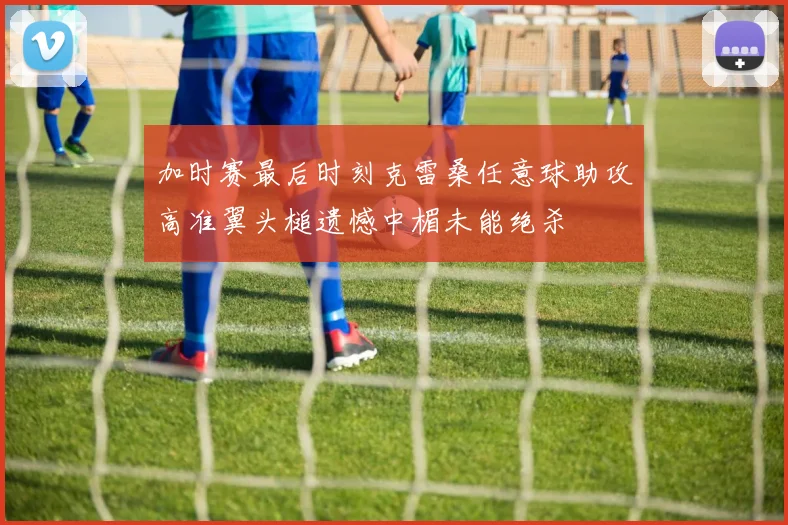加时赛最后时刻克雷桑任意球助攻高准翼头槌遗憾中楣未能绝杀