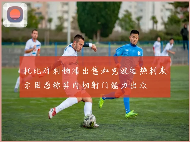 托比对利物浦出售加克波给热刺表示困惑称其内切射门能力出众