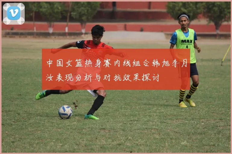 中国女篮热身赛内线组合韩旭李月汝表现分析与对抗效果探讨
