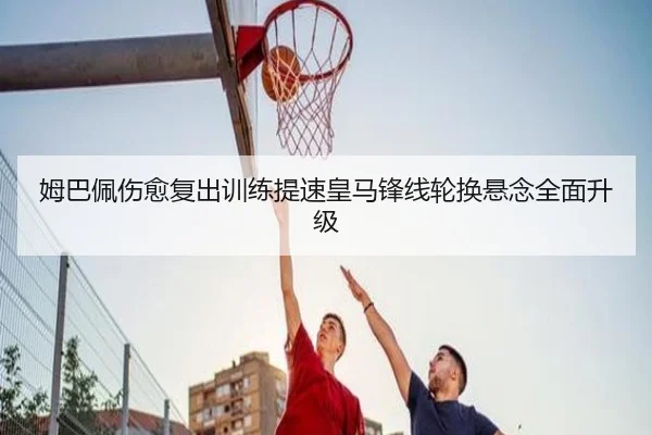 姆巴佩伤愈复出训练提速皇马锋线轮换悬念全面升级