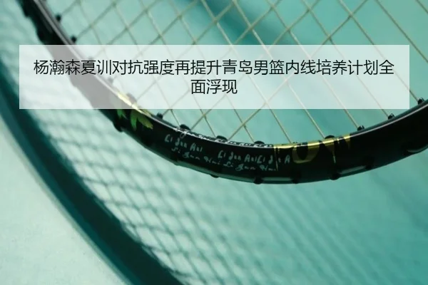 杨瀚森夏训对抗强度再提升青岛男篮内线培养计划全面浮现