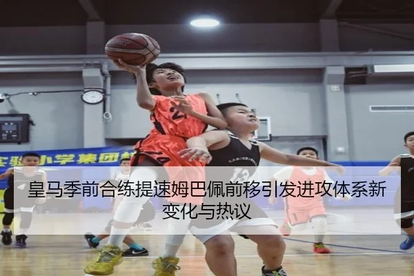 皇马季前合练提速姆巴佩前移引发进攻体系新变化与热议