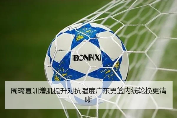 周琦夏训增肌提升对抗强度广东男篮内线轮换更清晰