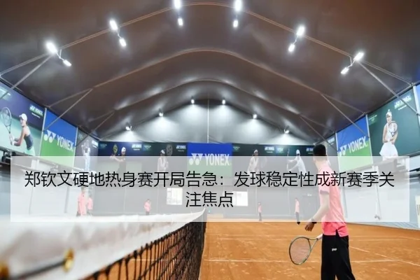 郑钦文硬地热身赛开局告急：发球稳定性成新赛季关注焦点