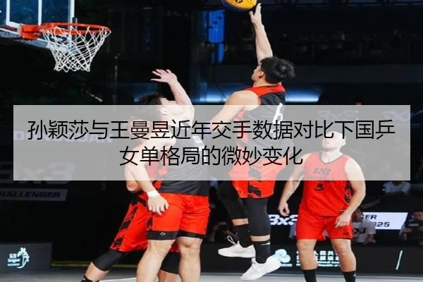 孙颖莎与王曼昱近年交手数据对比下国乒女单格局的微妙变化
