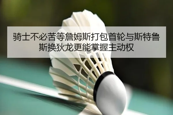 骑士不必苦等詹姆斯打包首轮与斯特鲁斯换狄龙更能掌握主动权