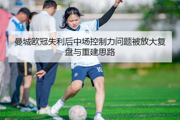 曼城欧冠失利后中场控制力问题被放大复盘与重建思路